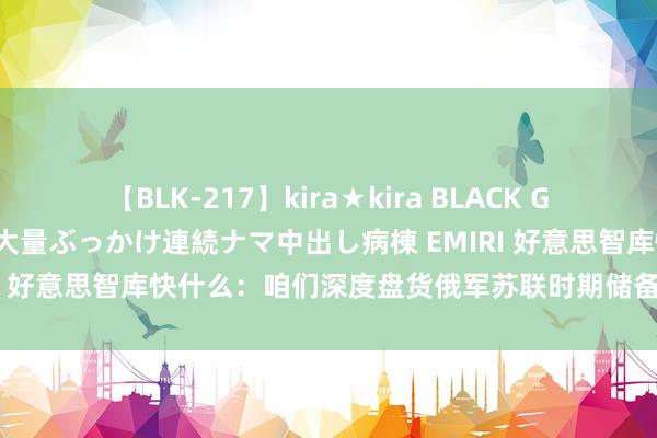 【BLK-217】kira★kira BLACK GAL黒ギャルご奉仕ナース 大量ぶっかけ連続ナマ中出し病棟 EMIRI 好意思智库快什么：咱们深度盘货俄军苏联时期储备，仍有后招