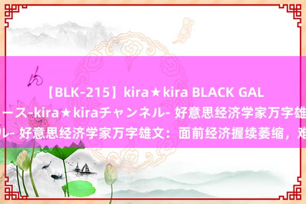 【BLK-215】kira★kira BLACK GAL 黒ギャル・EMIRIプロデュース-kira★kiraチャンネル- 好意思经济学家万字雄文：面前经济握续萎缩，难以培育