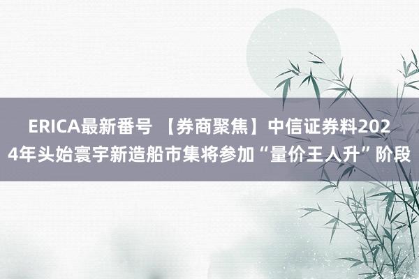 ERICA最新番号 【券商聚焦】中信证券料2024年头始寰宇新造船市集将参加“量价王人升”阶段