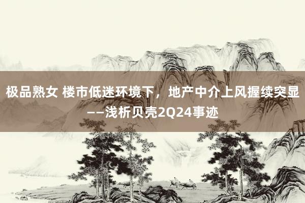 极品熟女 楼市低迷环境下，地产中介上风握续突显——浅析贝壳2Q24事迹