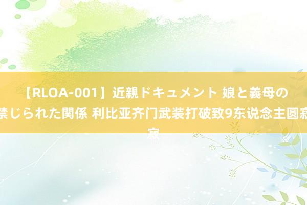 【RLOA-001】近親ドキュメント 娘と義母の禁じられた関係 利比亚齐门武装打破致9东说念主圆寂