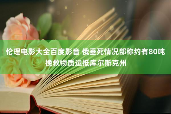 伦理电影大全百度影音 俄垂死情况部称约有80吨挽救物质运抵库尔斯克州