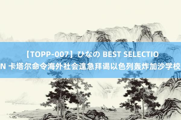 【TOPP-007】ひなの BEST SELECTION 卡塔尔命令海外社会遑急拜谒以色列轰炸加沙学校