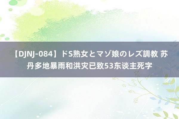 【DJNJ-084】ドS熟女とマゾ娘のレズ調教 苏丹多地暴雨和洪灾已致53东谈主死字