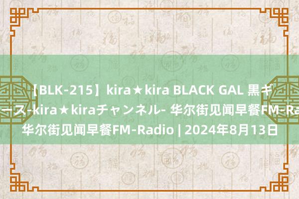 【BLK-215】kira★kira BLACK GAL 黒ギャル・EMIRIプロデュース-kira★kiraチャンネル- 华尔街见闻早餐FM-Radio | 2024年8月13日