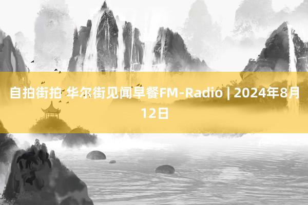 自拍街拍 华尔街见闻早餐FM-Radio | 2024年8月12日