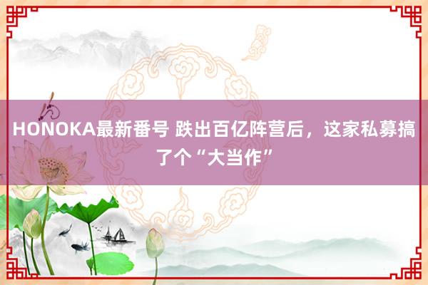 HONOKA最新番号 跌出百亿阵营后，这家私募搞了个“大当作”