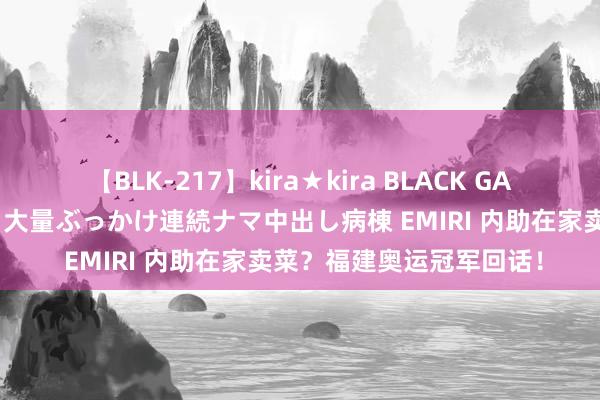 【BLK-217】kira★kira BLACK GAL黒ギャルご奉仕ナース 大量ぶっかけ連続ナマ中出し病棟 EMIRI 内助在家卖菜？福建奥运冠军回话！