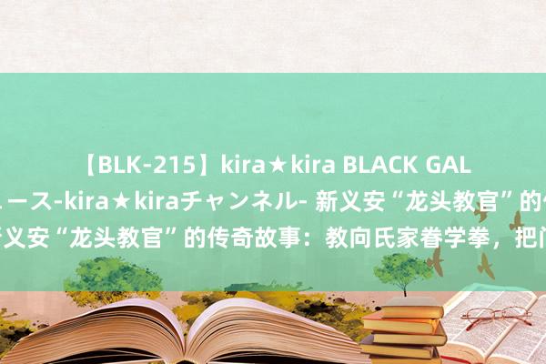 【BLK-215】kira★kira BLACK GAL 黒ギャル・EMIRIプロデュース-kira★kiraチャンネル- 新义安“龙头教官”的传奇故事：教向氏家眷学拳，把门派阐扬光大