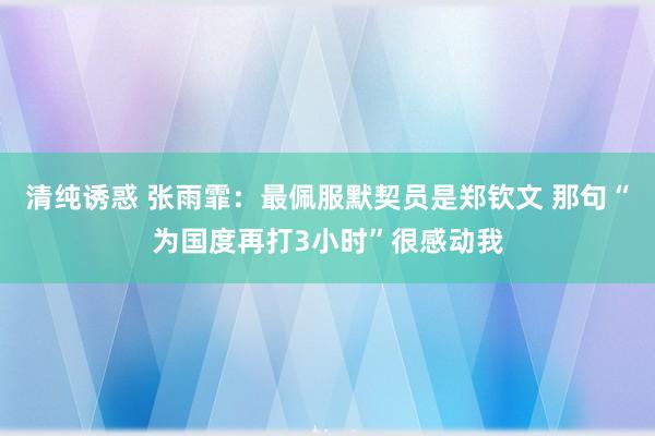 清纯诱惑 张雨霏：最佩服默契员是郑钦文 那句“为国度再打3小时”很感动我