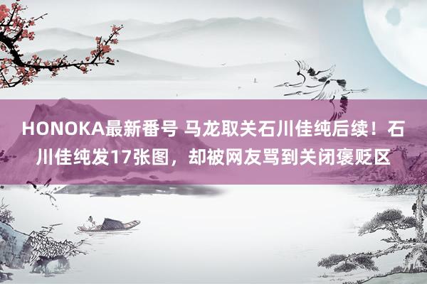 HONOKA最新番号 马龙取关石川佳纯后续！石川佳纯发17张图，却被网友骂到关闭褒贬区