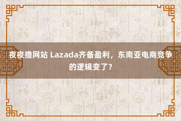 夜夜撸网站 Lazada齐备盈利，东南亚电商竞争的逻辑变了？