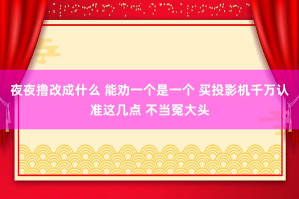 夜夜撸改成什么 能劝一个是一个 买投影机千万认准这几点 不当冤大头