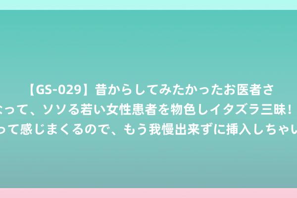 【GS-029】昔からしてみたかったお医者さんゴッコ ニセ医者になって、ソソる若い女性患者を物色しイタズラ三昧！パンツにシミまで作って感じまくるので、もう我慢出来ずに挿入しちゃいました。ああ、昔から憧れていたお医者さんゴッコをついに達成！ 又一次，华为站起来了