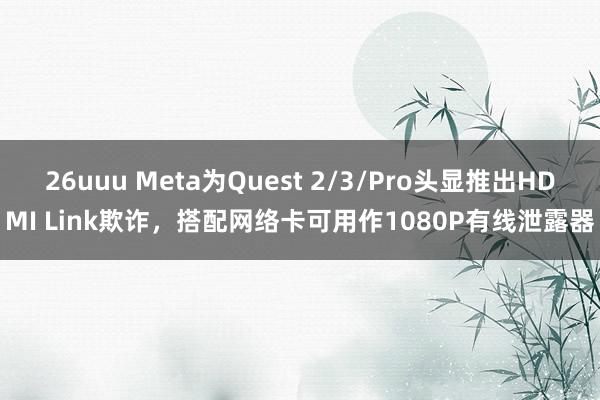 26uuu Meta为Quest 2/3/Pro头显推出HDMI Link欺诈，搭配网络卡可用作1080P有线泄露器