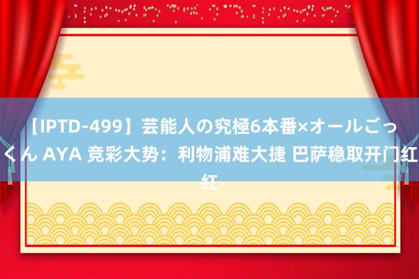 【IPTD-499】芸能人の究極6本番×オールごっくん AYA 竞彩大势：利物浦难大捷 巴萨稳取开门红