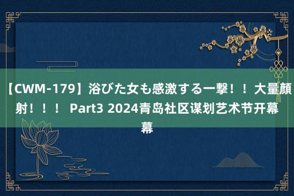 【CWM-179】浴びた女も感激する一撃！！大量顔射！！！ Part3 2024青岛社区谋划艺术节开幕