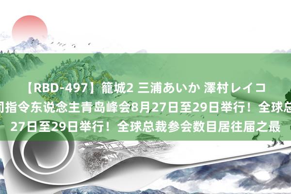 【RBD-497】籠城2 三浦あいか 澤村レイコ ASUKA 第五届跨国公司指令东说念主青岛峰会8月27日至29日举行！全球总裁参会数目居往届之最