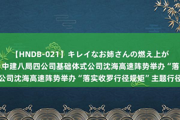 【HNDB-021】キレイなお姉さんの燃え上がる本物中出し交尾4時間 中建八局四公司基础体式公司沈海高速阵势举办“落实收罗行径规矩”主题行径