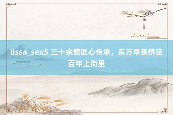 lissa_sex5 三十余载匠心传承，东方早茶情定百年上街里