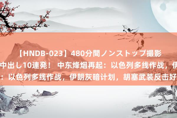 【HNDB-023】480分間ノンストップ撮影 ノーカット編集で本物中出し10連発！ 中东烽烟再起：以色列多线作战，伊朗灰暗计划，胡塞武装反击好意思以