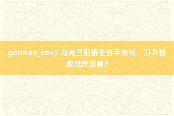 german_sex5 乌克兰拒俄主合手会议，刀兵拯救成炸药桶？