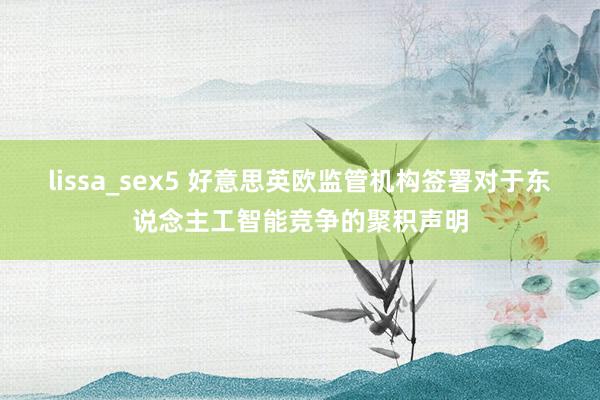 lissa_sex5 好意思英欧监管机构签署对于东说念主工智能竞争的聚积声明