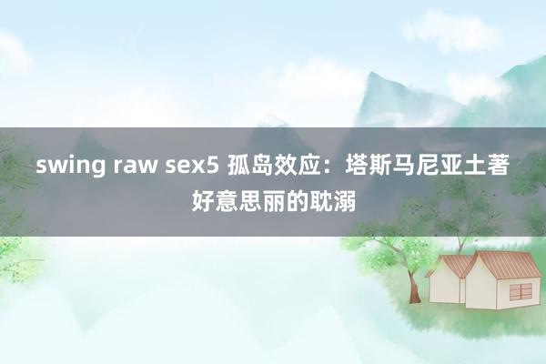 swing raw sex5 孤岛效应：塔斯马尼亚土著好意思丽的耽溺