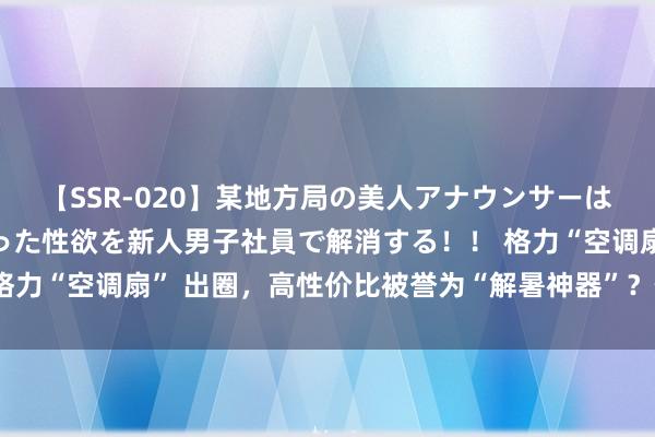 【SSR-020】某地方局の美人アナウンサーは忙し過ぎて溜まりまくった性欲を新人男子社員で解消する！！ 格力“空调扇” 出圈，高性价比被誉为“解暑神器”？价钱仅300多