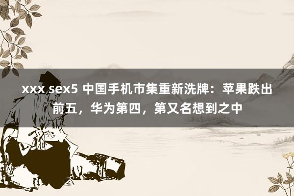 xxx sex5 中国手机市集重新洗牌：苹果跌出前五，华为第四，第又名想到之中