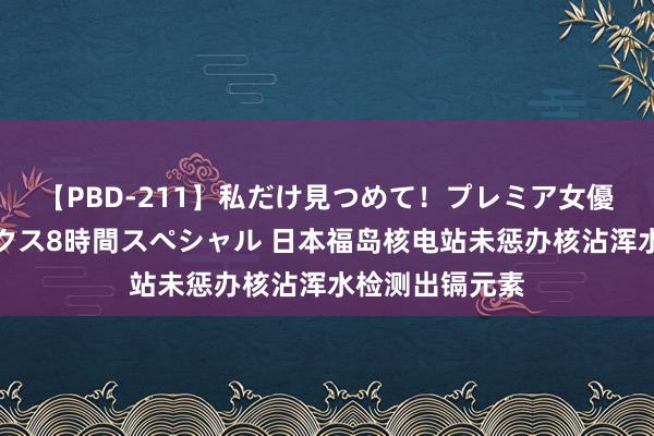 【PBD-211】私だけ見つめて！プレミア女優と主観でセックス8時間スペシャル 日本福岛核电站未惩办核沾浑水检测出镉元素