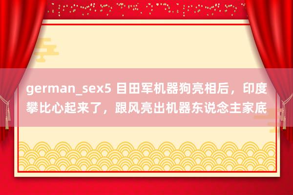 german_sex5 目田军机器狗亮相后，印度攀比心起来了，跟风亮出机器东说念主家底