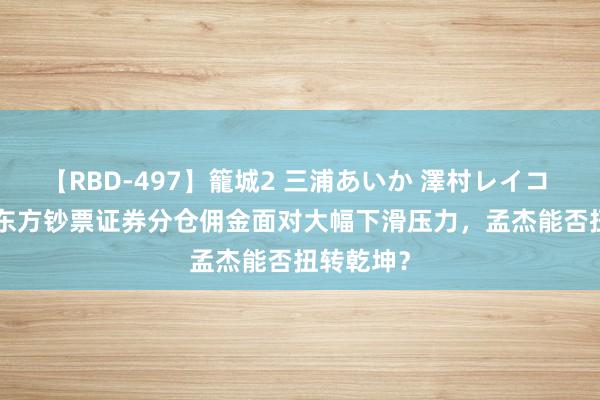 【RBD-497】籠城2 三浦あいか 澤村レイコ ASUKA 东方钞票证券分仓佣金面对大幅下滑压力，孟杰能否扭转乾坤？