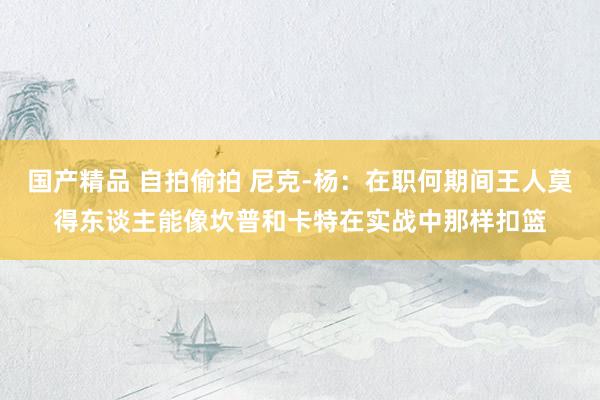 国产精品 自拍偷拍 尼克-杨：在职何期间王人莫得东谈主能像坎普和卡特在实战中那样扣篮