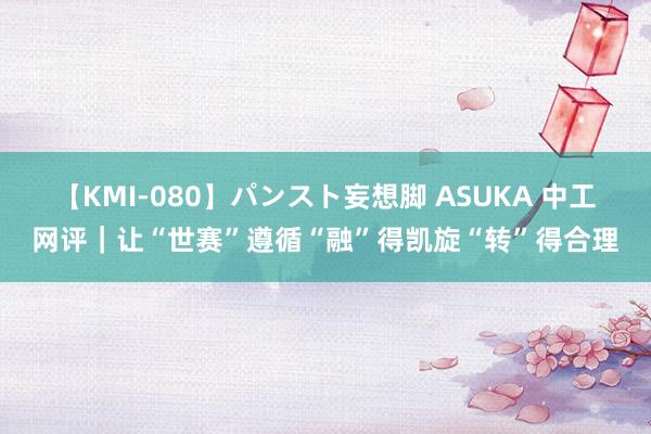 【KMI-080】パンスト妄想脚 ASUKA 中工网评｜让“世赛”遵循“融”得凯旋“转”得合理