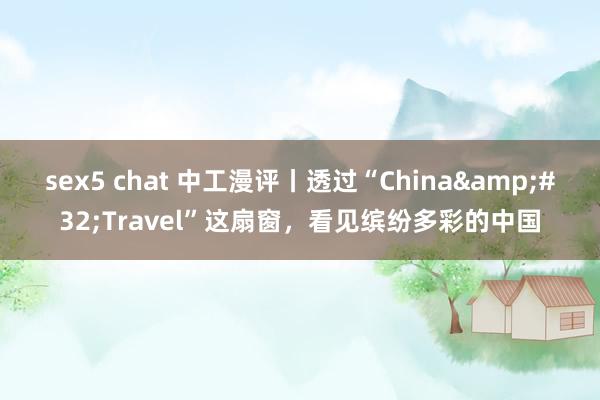 sex5 chat 中工漫评丨透过“China&#32;Travel”这扇窗，看见缤纷多彩的中国