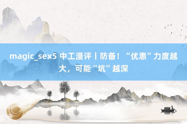 magic_sex5 中工漫评丨防备！“优惠”力度越大，可能“坑”越深