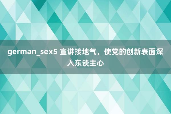 german_sex5 宣讲接地气，使党的创新表面深入东谈主心