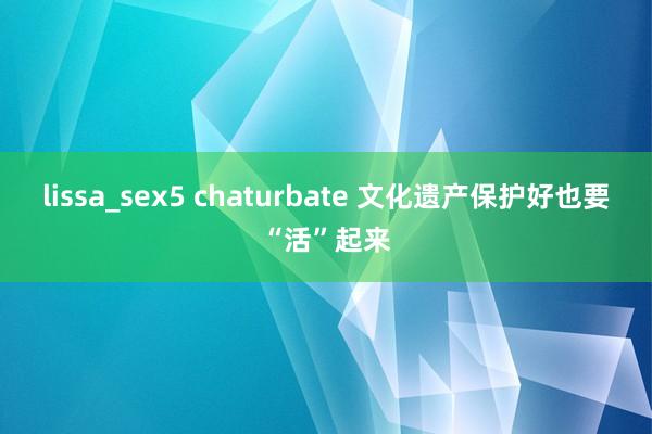 lissa_sex5 chaturbate 文化遗产保护好也要“活”起来