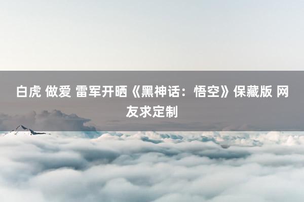 白虎 做爱 雷军开晒《黑神话：悟空》保藏版 网友求定制