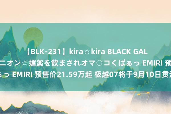 【BLK-231】kira☆kira BLACK GAL 黒ギャル中出し温泉コンパニオン☆媚薬を飲まされオマ○コくぱぁっ EMIRI 预售价21.59万起 极越07将于9月10日贯注上市