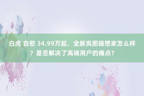 白虎 自慰 34.99万起，全新岚图瞎想家怎么样？是否解决了高端用户的痛点？