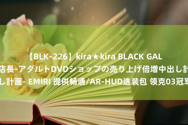 【BLK-226】kira★kira BLACK GAL 黒ギャル露出セクハラ1日店長-アダルトDVDショップの売り上げ倍増中出し計画- EMIRI 提供畅通/AR-HUD选装包 领克03冠军版售12.78万元起