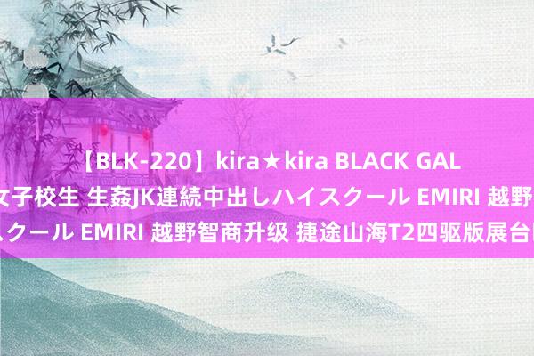 【BLK-220】kira★kira BLACK GAL 留年5年目のお姉黒ギャル女子校生 生姦JK連続中出しハイスクール EMIRI 越野智商升级 捷途山海T2四驱版展台曝光