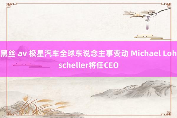 黑丝 av 极星汽车全球东说念主事变动 Michael Lohscheller将任CEO