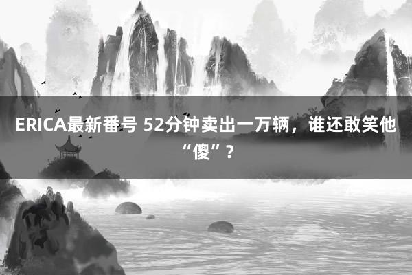 ERICA最新番号 52分钟卖出一万辆，谁还敢笑他“傻”？