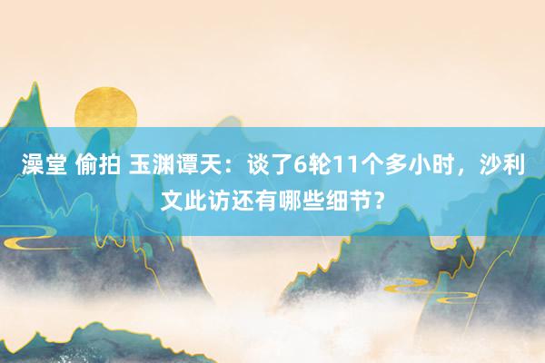 澡堂 偷拍 玉渊谭天：谈了6轮11个多小时，沙利文此访还有哪些细节？