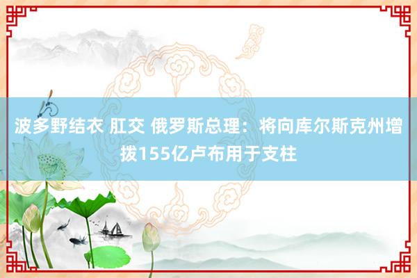 波多野结衣 肛交 俄罗斯总理：将向库尔斯克州增拨155亿卢布用于支柱