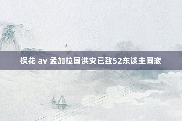 探花 av 孟加拉国洪灾已致52东谈主圆寂