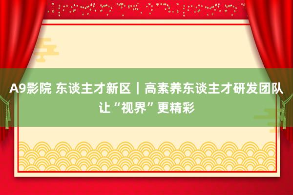 A9影院 东谈主才新区｜高素养东谈主才研发团队让“视界”更精彩